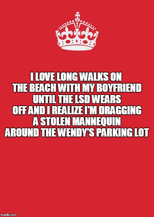 Keep Calm And Carry On Red | I LOVE LONG WALKS ON THE BEACH WITH MY BOYFRIEND UNTIL THE LSD WEARS OFF AND I REALIZE I'M DRAGGING A STOLEN MANNEQUIN AROUND THE WENDY'S PARKING LOT | image tagged in memes,keep calm and carry on red | made w/ Imgflip meme maker