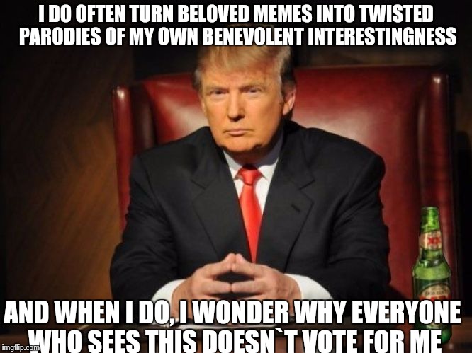 The Most Interesting Man In The World Donald Trump | I DO OFTEN TURN BELOVED MEMES INTO TWISTED PARODIES OF MY OWN BENEVOLENT INTERESTINGNESS; AND WHEN I DO, I WONDER WHY EVERYONE WHO SEES THIS DOESN`T VOTE FOR ME | image tagged in the most interesting man in the world donald trump | made w/ Imgflip meme maker
