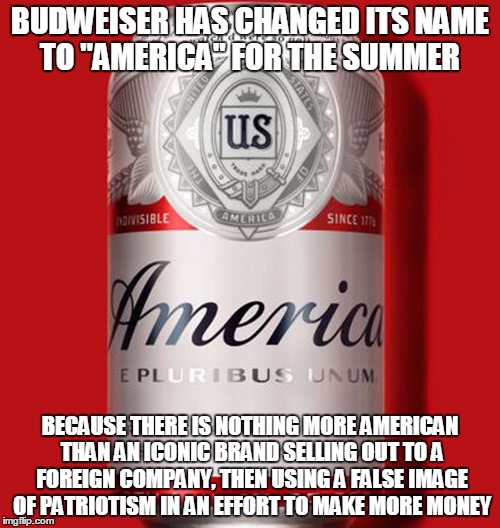 Maybe they should have changed to 'Murica | BUDWEISER HAS CHANGED ITS NAME TO "AMERICA" FOR THE SUMMER; BECAUSE THERE IS NOTHING MORE AMERICAN THAN AN ICONIC BRAND SELLING OUT TO A FOREIGN COMPANY, THEN USING A FALSE IMAGE OF PATRIOTISM IN AN EFFORT TO MAKE MORE MONEY | image tagged in 'murica,beer,budweiser | made w/ Imgflip meme maker
