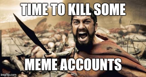 TIME TO KILL SOME MEME ACCOUNTS | image tagged in memes,sparta leonidas | made w/ Imgflip meme maker