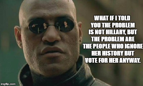 Matrix Morpheus Meme | WHAT IF I TOLD YOU THE PROBLEM IS NOT HILLARY, BUT THE PROBLEM ARE THE PEOPLE WHO IGNORE HER HISTORY BUT VOTE FOR HER ANYWAY. | image tagged in memes,matrix morpheus | made w/ Imgflip meme maker