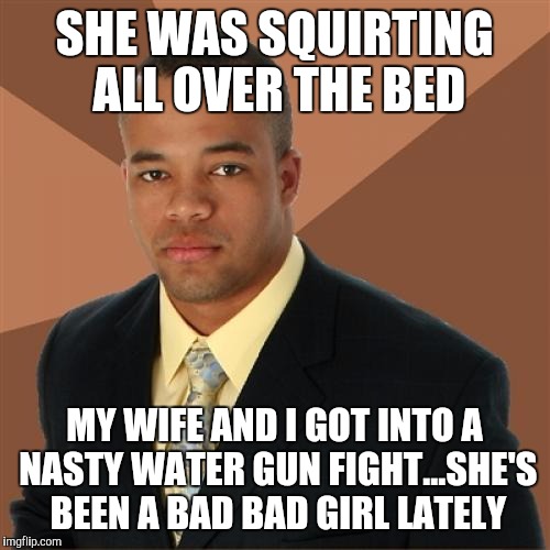 Successful Black Man Meme | SHE WAS SQUIRTING ALL OVER THE BED; MY WIFE AND I GOT INTO A NASTY WATER GUN FIGHT...SHE'S BEEN A BAD BAD GIRL LATELY | image tagged in memes,successful black man | made w/ Imgflip meme maker