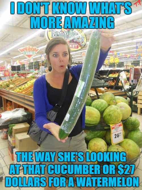 27 dollar watermelon | I DON'T KNOW WHAT'S MORE AMAZING; THE WAY SHE'S LOOKING AT THAT CUCUMBER OR $27 DOLLARS FOR A WATERMELON | image tagged in original meme,innuendo,joke,funny,funny meme,meme | made w/ Imgflip meme maker