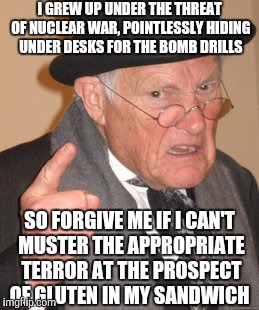 Back In My Day | I GREW UP UNDER THE THREAT OF NUCLEAR WAR, POINTLESSLY HIDING UNDER DESKS FOR THE BOMB DRILLS; SO FORGIVE ME IF I CAN'T MUSTER THE APPROPRIATE TERROR AT THE PROSPECT OF GLUTEN IN MY SANDWICH | image tagged in memes,back in my day | made w/ Imgflip meme maker