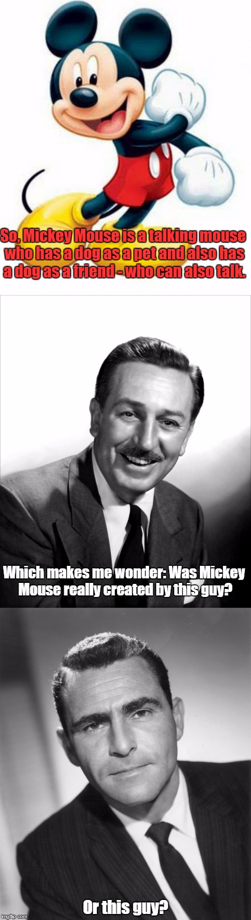 Considering this, I can't help but think that Mickey Mouse has a "Twilight Zone" feel | So, Mickey Mouse is a talking mouse who has a dog as a pet and also has a dog as a friend - who can also talk. Which makes me wonder: Was Mickey Mouse really created by this guy? Or this guy? | image tagged in memes,funny,mickey mouse,walt disney,twilight zone,rod serling | made w/ Imgflip meme maker