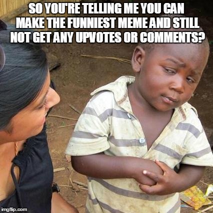 Third World Skeptical Kid | SO YOU'RE TELLING ME YOU CAN MAKE THE FUNNIEST MEME AND STILL NOT GET ANY UPVOTES OR COMMENTS? | image tagged in memes,third world skeptical kid | made w/ Imgflip meme maker