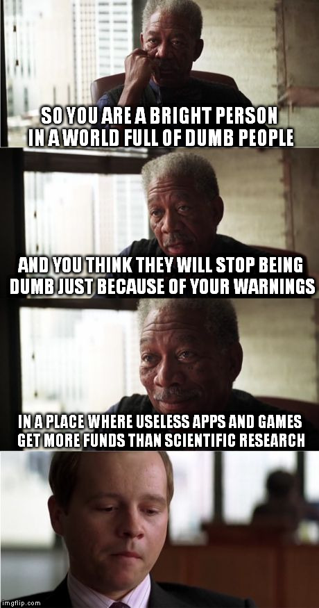 For today I'm gonna be "that guy" and say it clear: We deserve what we get. | SO YOU ARE A BRIGHT PERSON IN A WORLD FULL OF DUMB PEOPLE; AND YOU THINK THEY WILL STOP BEING DUMB JUST BECAUSE OF YOUR WARNINGS; IN A PLACE WHERE USELESS APPS AND GAMES GET MORE FUNDS THAN SCIENTIFIC RESEARCH | image tagged in memes,morgan freeman good luck | made w/ Imgflip meme maker