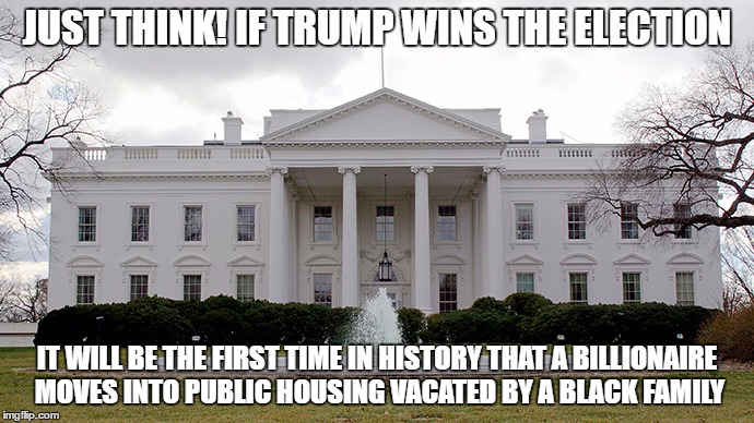 White House | JUST THINK! IF TRUMP WINS THE ELECTION; IT WILL BE THE FIRST TIME IN HISTORY THAT A BILLIONAIRE MOVES INTO PUBLIC HOUSING VACATED BY A BLACK FAMILY | image tagged in white house | made w/ Imgflip meme maker