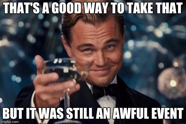 Leonardo Dicaprio Cheers Meme | THAT'S A GOOD WAY TO TAKE THAT BUT IT WAS STILL AN AWFUL EVENT | image tagged in memes,leonardo dicaprio cheers | made w/ Imgflip meme maker
