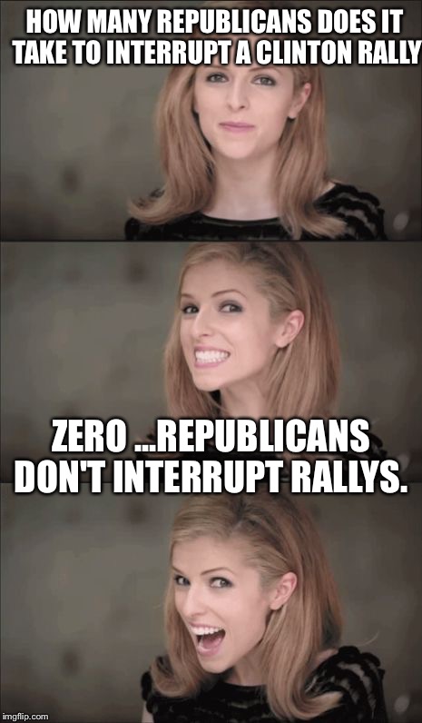 Republicans are not rednecks, uneducated, violent, inherently racist, or homophobic. They are millions strong and pissed as hell | HOW MANY REPUBLICANS DOES IT TAKE TO INTERRUPT A CLINTON RALLY; ZERO ...REPUBLICANS DON'T INTERRUPT RALLYS. | image tagged in memes,bad pun anna kendrick,republicans,retarded liberal protesters,conservatives | made w/ Imgflip meme maker