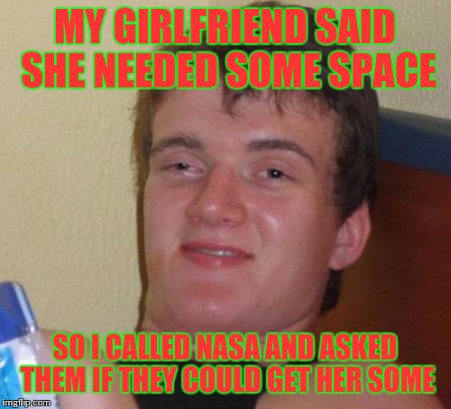 Nasa on speed dial | MY GIRLFRIEND SAID SHE NEEDED SOME SPACE; SO I CALLED NASA AND ASKED THEM IF THEY COULD GET HER SOME | image tagged in memes,10 guy,space,nasa | made w/ Imgflip meme maker