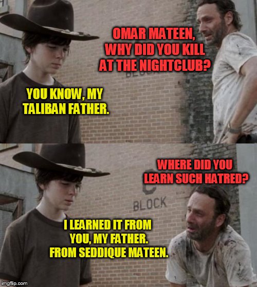 Good job, Seddique Mateen.  Your son, Omar, learned your lessons well! | OMAR MATEEN, WHY DID YOU KILL AT THE NIGHTCLUB? YOU KNOW, MY TALIBAN FATHER. WHERE DID YOU LEARN SUCH HATRED? I LEARNED IT FROM YOU, MY FATHER. FROM SEDDIQUE MATEEN. | image tagged in meme,omar mateen,seddique mateen,orlando gay bar,muslim terror,hatred | made w/ Imgflip meme maker
