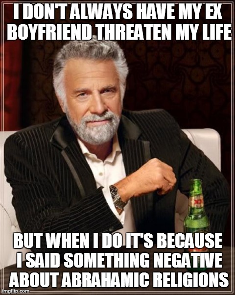 The Most Interesting Man In The World Meme | I DON'T ALWAYS HAVE MY EX BOYFRIEND THREATEN MY LIFE BUT WHEN I DO IT'S BECAUSE I SAID SOMETHING NEGATIVE ABOUT ABRAHAMIC RELIGIONS | image tagged in memes,the most interesting man in the world,atheism | made w/ Imgflip meme maker