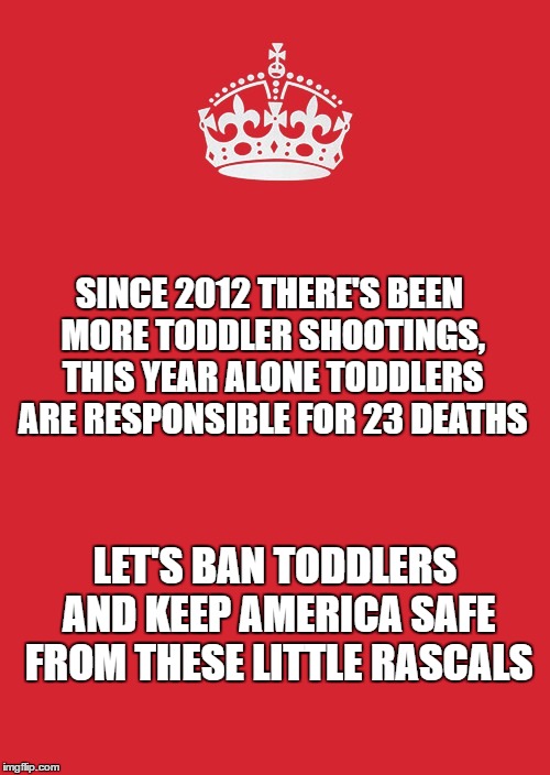 Keep Calm And Carry On Red | SINCE 2012 THERE'S BEEN MORE TODDLER SHOOTINGS, THIS YEAR ALONE TODDLERS ARE RESPONSIBLE FOR 23 DEATHS; LET'S BAN TODDLERS AND KEEP AMERICA SAFE FROM THESE LITTLE RASCALS | image tagged in memes,keep calm and carry on red | made w/ Imgflip meme maker
