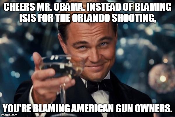 Leonardo Dicaprio Cheers Meme | CHEERS MR. OBAMA. INSTEAD OF BLAMING ISIS FOR THE ORLANDO SHOOTING, YOU'RE BLAMING AMERICAN GUN OWNERS. | image tagged in memes,leonardo dicaprio cheers | made w/ Imgflip meme maker