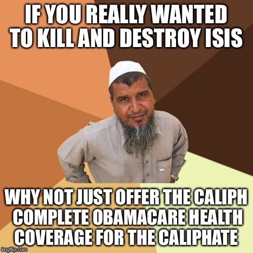 Healthcare Premium Jihad | IF YOU REALLY WANTED TO KILL AND DESTROY ISIS; WHY NOT JUST OFFER THE CALIPH COMPLETE OBAMACARE HEALTH COVERAGE FOR THE CALIPHATE | image tagged in ordinary muslim man,obamacare,obama,isis,health care,terrorism | made w/ Imgflip meme maker