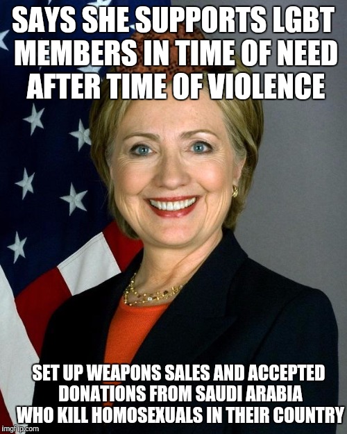 Hillary Clinton Meme | SAYS SHE SUPPORTS LGBT MEMBERS IN TIME OF NEED AFTER TIME OF VIOLENCE; SET UP WEAPONS SALES AND ACCEPTED DONATIONS FROM SAUDI ARABIA WHO KILL HOMOSEXUALS IN THEIR COUNTRY | image tagged in hillaryclinton,scumbag,AdviceAnimals | made w/ Imgflip meme maker