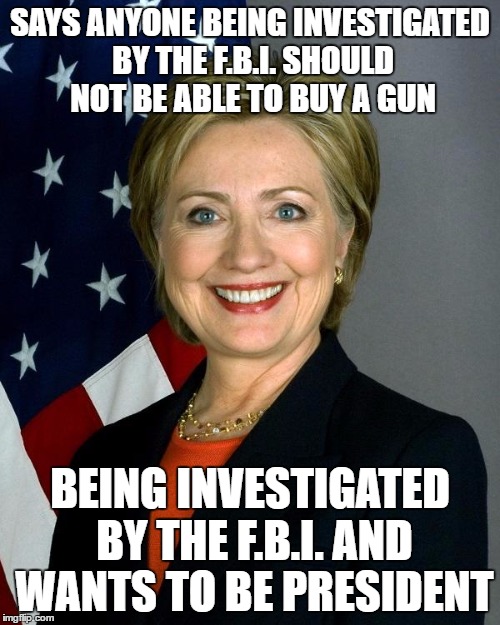 Hillary Clinton Meme | SAYS ANYONE BEING INVESTIGATED BY THE F.B.I. SHOULD NOT BE ABLE TO BUY A GUN; BEING INVESTIGATED BY THE F.B.I. AND WANTS TO BE PRESIDENT | image tagged in hillaryclinton,AdviceAnimals | made w/ Imgflip meme maker