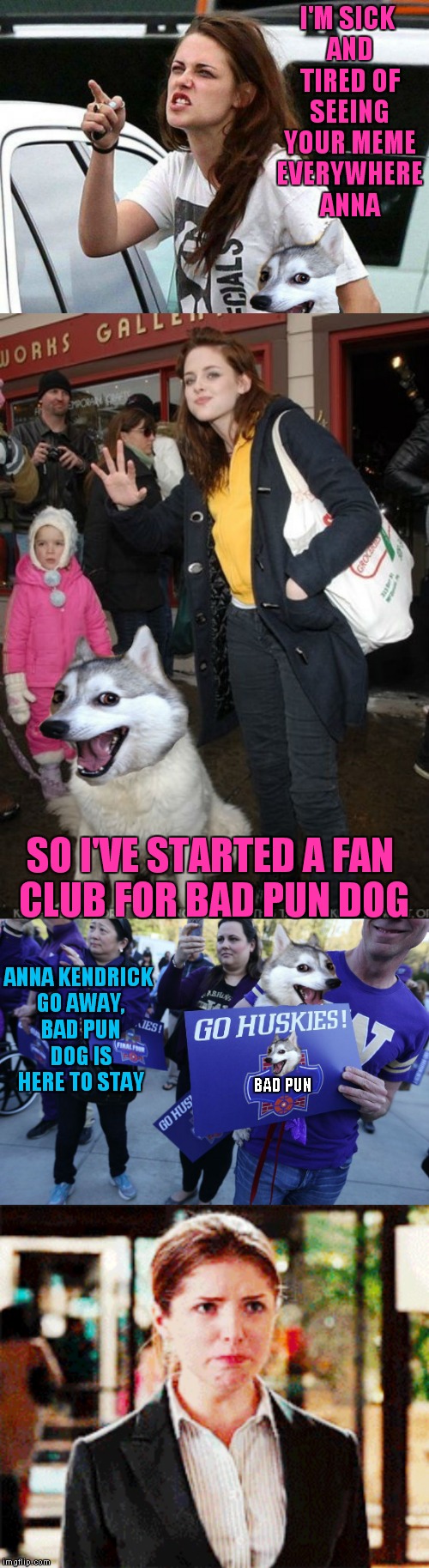 Uh-Oh looks like somebody is jealous of Anna's fame! | I'M SICK AND TIRED OF SEEING YOUR MEME EVERYWHERE ANNA; SO I'VE STARTED A FAN CLUB FOR BAD PUN DOG; ANNA KENDRICK GO AWAY, BAD PUN DOG IS HERE TO STAY; BAD PUN | image tagged in kristen stewart,bad pun dog,meme war,bad pun anna kendrick | made w/ Imgflip meme maker
