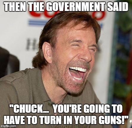 Chuck Norris Laughing Meme | THEN THE GOVERNMENT SAID; "CHUCK...  YOU'RE GOING TO HAVE TO TURN IN YOUR GUNS!" | image tagged in chuck norris laughing | made w/ Imgflip meme maker