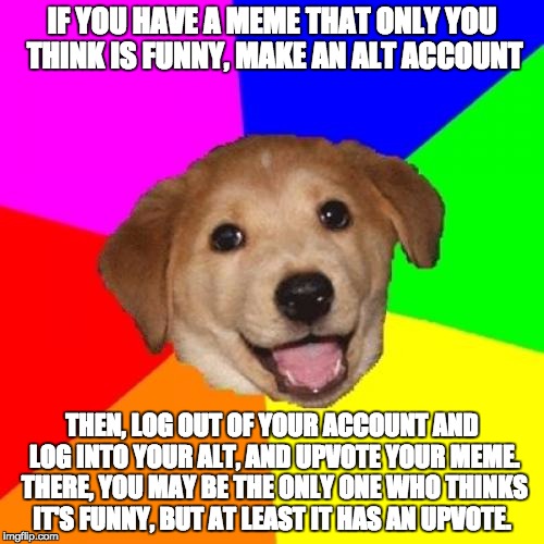 I have an answer for every one of those who complains about this :) | IF YOU HAVE A MEME THAT ONLY YOU THINK IS FUNNY, MAKE AN ALT ACCOUNT; THEN, LOG OUT OF YOUR ACCOUNT AND LOG INTO YOUR ALT, AND UPVOTE YOUR MEME. THERE, YOU MAY BE THE ONLY ONE WHO THINKS IT'S FUNNY, BUT AT LEAST IT HAS AN UPVOTE. | image tagged in memes,advice dog | made w/ Imgflip meme maker