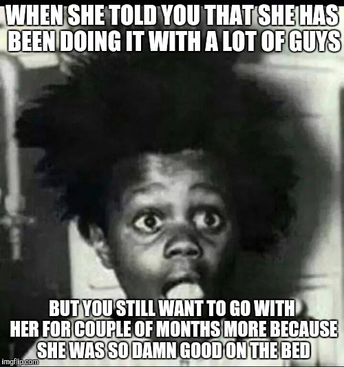 Shocked but satisfied  | WHEN SHE TOLD YOU THAT SHE HAS BEEN DOING IT WITH A LOT OF GUYS; BUT YOU STILL WANT TO GO WITH HER FOR COUPLE OF MONTHS MORE BECAUSE SHE WAS SO DAMN GOOD ON THE BED | image tagged in buckwheat shocked | made w/ Imgflip meme maker