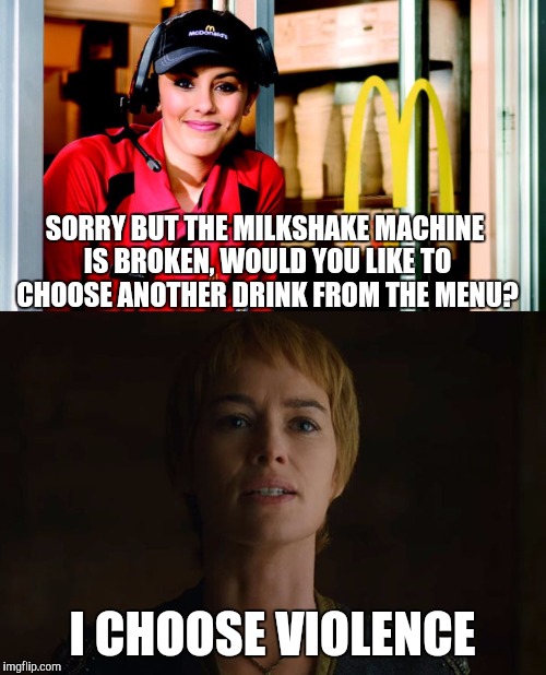 Every time.... | SORRY BUT THE MILKSHAKE MACHINE IS BROKEN, WOULD YOU LIKE TO CHOOSE ANOTHER DRINK FROM THE MENU? I CHOOSE VIOLENCE | image tagged in cersei lannister,game of thrones | made w/ Imgflip meme maker