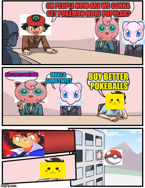 Boardroom Meeting Suggestion Meme | OK PEOPLE HOW ARE WE GONNA GET POKÉMON MORE POPULAR? ADD MORE POKÉMON; MAKE A GOOD TWIST; BUY BETTER POKEBALLS | image tagged in memes,boardroom meeting suggestion | made w/ Imgflip meme maker