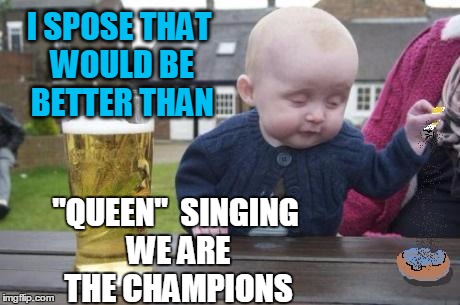 drunk baby with cigarette | I SPOSE THAT WOULD BE BETTER THAN "QUEEN"  SINGING WE ARE THE CHAMPIONS | image tagged in drunk baby with cigarette | made w/ Imgflip meme maker
