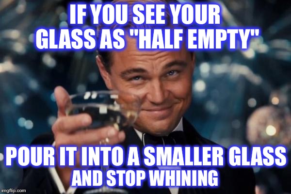 All about Perspective | IF YOU SEE YOUR GLASS AS "HALF EMPTY"; POUR IT INTO A SMALLER GLASS; AND STOP WHINING | image tagged in memes,leonardo dicaprio cheers | made w/ Imgflip meme maker