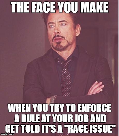 Told a little girl she needed to wear a shirt over her swimsuit and got called racist because I'm white and the family was black | THE FACE YOU MAKE; WHEN YOU TRY TO ENFORCE A RULE AT YOUR JOB AND GET TOLD IT'S A "RACE ISSUE" | image tagged in memes,face you make robert downey jr | made w/ Imgflip meme maker