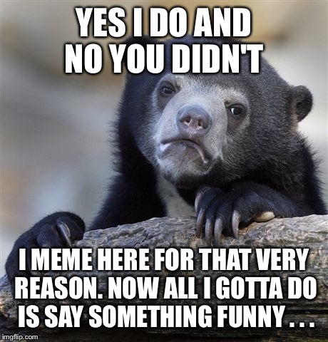 Confession Bear Meme | YES I DO AND NO YOU DIDN'T I MEME HERE FOR THAT VERY REASON. NOW ALL I GOTTA DO IS SAY SOMETHING FUNNY . . . | image tagged in memes,confession bear | made w/ Imgflip meme maker