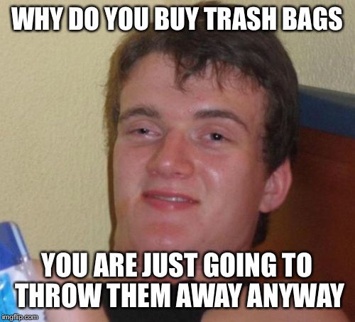 10 Guy | WHY DO YOU BUY TRASH BAGS; YOU ARE JUST GOING TO THROW THEM AWAY ANYWAY | image tagged in memes,10 guy | made w/ Imgflip meme maker