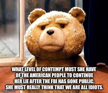 TED Meme | WHAT LEVEL OF CONTEMPT MUST SHE HAVE OF THE AMERICAN PEOPLE TO CONTINUE HER LIE AFTER THE FBI HAS GONE PUBLIC. SHE MUST REALLY THINK THAT WE ARE ALL IDIOTS. | image tagged in memes,ted | made w/ Imgflip meme maker