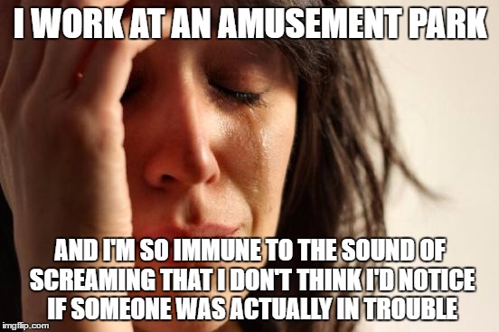 First World Problems | I WORK AT AN AMUSEMENT PARK; AND I'M SO IMMUNE TO THE SOUND OF SCREAMING THAT I DON'T THINK I'D NOTICE IF SOMEONE WAS ACTUALLY IN TROUBLE | image tagged in memes,first world problems | made w/ Imgflip meme maker