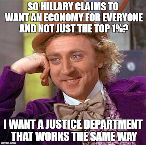 Silly Peasants!  Laws Are For Everyone Else!!   | SO HILLARY CLAIMS TO WANT AN ECONOMY FOR EVERYONE AND NOT JUST THE TOP 1%? I WANT A JUSTICE DEPARTMENT THAT WORKS THE SAME WAY | image tagged in memes,creepy condescending wonka,hillary clinton 2016,hillary emails,justice | made w/ Imgflip meme maker