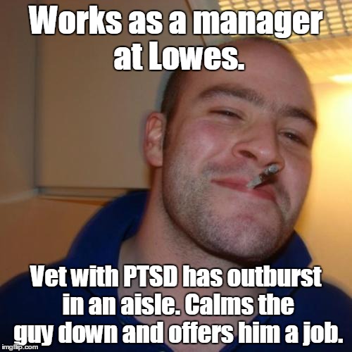 Good Guy Greg Meme | Works as a manager at Lowes. Vet with PTSD has outburst in an aisle. Calms the guy down and offers him a job. | image tagged in memes,good guy greg | made w/ Imgflip meme maker