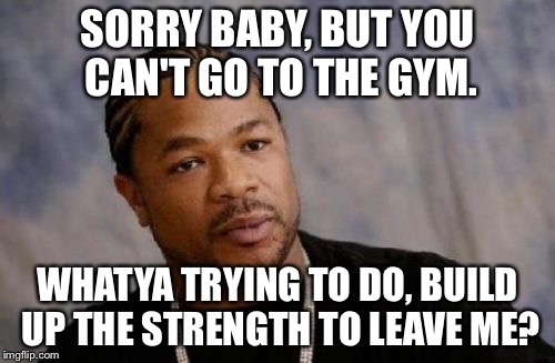 Serious Xzibit | SORRY BABY, BUT YOU CAN'T GO TO THE GYM. WHATYA TRYING TO DO, BUILD UP THE STRENGTH TO LEAVE ME? | image tagged in memes,serious xzibit | made w/ Imgflip meme maker
