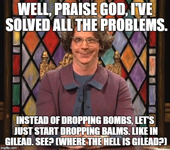 church lady balms not bombs | WELL, PRAISE GOD, I'VE SOLVED ALL THE PROBLEMS. INSTEAD OF DROPPING BOMBS, LET'S JUST START DROPPING BALMS. LIKE IN GILEAD. SEE? (WHERE THE HELL IS GILEAD?) | image tagged in the church lady | made w/ Imgflip meme maker