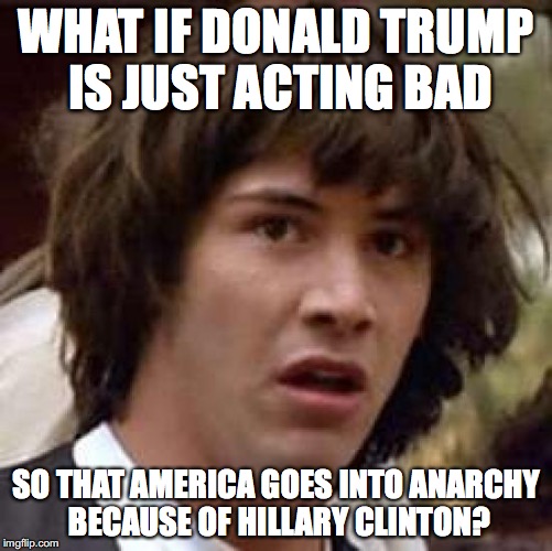 Conspiracy Keanu Meme | WHAT IF DONALD TRUMP IS JUST ACTING BAD SO THAT AMERICA GOES INTO ANARCHY BECAUSE OF HILLARY CLINTON? | image tagged in memes,conspiracy keanu | made w/ Imgflip meme maker
