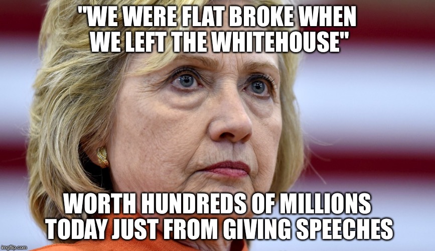 Hillary Clinton Bags | "WE WERE FLAT BROKE WHEN WE LEFT THE WHITEHOUSE"; WORTH HUNDREDS OF MILLIONS TODAY JUST FROM GIVING SPEECHES | image tagged in hillary clinton bags | made w/ Imgflip meme maker