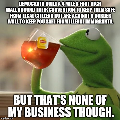 Democrat Border Wall | DEMOCRATS BUILT A 4 MILE 8 FOOT HIGH WALL AROUND THEIR CONVENTION TO KEEP THEM SAFE FROM LEGAL CITIZENS BUT ARE AGAINST A BORDER WALL TO KEEP YOU SAFE FROM ILLEGAL IMMIGRANTS. BUT THAT'S NONE OF MY BUSINESS THOUGH. | image tagged in memes,but thats none of my business,kermit the frog,fence aka border wall,democratic convention,illegal immigrant | made w/ Imgflip meme maker