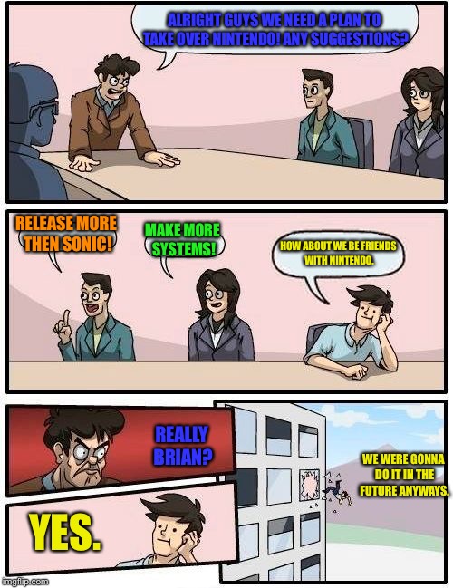 Sega HQ back then | ALRIGHT GUYS WE NEED A PLAN TO TAKE OVER NINTENDO! ANY SUGGESTIONS? RELEASE MORE THEN SONIC! MAKE MORE SYSTEMS! HOW ABOUT WE BE FRIENDS WITH NINTENDO. REALLY BRIAN? WE WERE GONNA DO IT IN THE FUTURE ANYWAYS. YES. | image tagged in memes,boardroom meeting suggestion,sonic the hedgehog,sega,nintendo | made w/ Imgflip meme maker
