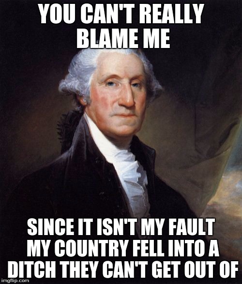 George Washington | YOU CAN'T REALLY BLAME ME; SINCE IT ISN'T MY FAULT MY COUNTRY FELL INTO A DITCH THEY CAN'T GET OUT OF | image tagged in memes,george washington | made w/ Imgflip meme maker