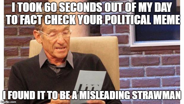 maury povich | I TOOK 60 SECONDS OUT OF MY DAY TO FACT CHECK YOUR POLITICAL MEME; I FOUND IT TO BE A MISLEADING STRAWMAN | image tagged in maury povich | made w/ Imgflip meme maker