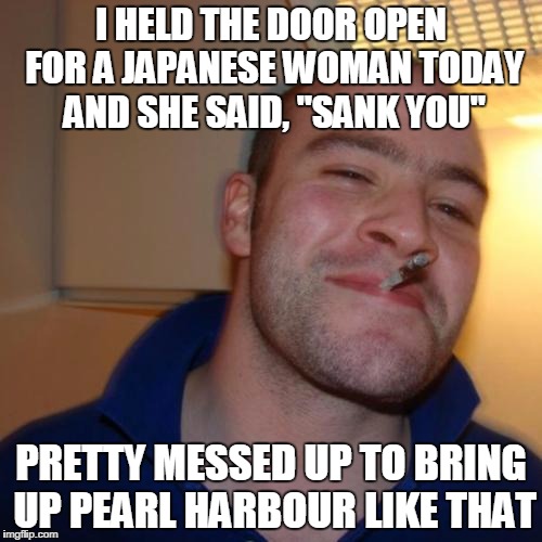 Good Guy Greg | I HELD THE DOOR OPEN FOR A JAPANESE WOMAN TODAY AND SHE SAID, "SANK YOU"; PRETTY MESSED UP TO BRING UP PEARL HARBOUR LIKE THAT | image tagged in memes,good guy greg | made w/ Imgflip meme maker