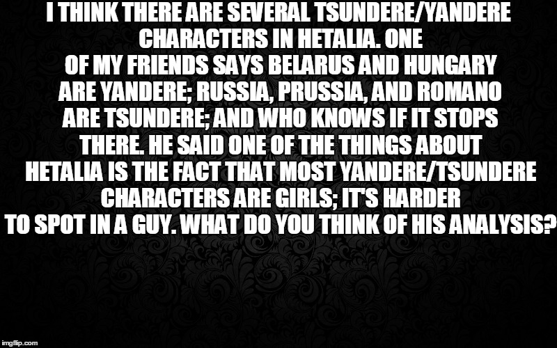 Tsundere & Yandere | I THINK THERE ARE SEVERAL TSUNDERE/YANDERE CHARACTERS IN HETALIA. ONE OF MY FRIENDS SAYS BELARUS AND HUNGARY ARE YANDERE; RUSSIA, PRUSSIA, AND ROMANO ARE TSUNDERE; AND WHO KNOWS IF IT STOPS THERE. HE SAID ONE OF THE THINGS ABOUT HETALIA IS THE FACT THAT MOST YANDERE/TSUNDERE CHARACTERS ARE GIRLS; IT'S HARDER TO SPOT IN A GUY. WHAT DO YOU THINK OF HIS ANALYSIS? | image tagged in axispowershetalia,aph,headcanon,tsundereyandere | made w/ Imgflip meme maker