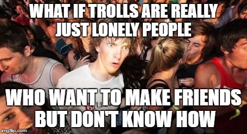 Sudden Clarity Clarence | WHAT IF TROLLS ARE REALLY JUST LONELY PEOPLE; WHO WANT TO MAKE FRIENDS BUT DON'T KNOW HOW | image tagged in memes,sudden clarity clarence | made w/ Imgflip meme maker