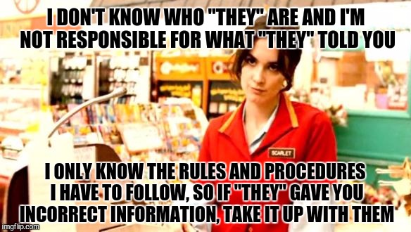 Cashier Meme | I DON'T KNOW WHO "THEY" ARE AND I'M NOT RESPONSIBLE FOR WHAT "THEY" TOLD YOU; I ONLY KNOW THE RULES AND PROCEDURES I HAVE TO FOLLOW, SO IF "THEY" GAVE YOU INCORRECT INFORMATION, TAKE IT UP WITH THEM | image tagged in cashier meme | made w/ Imgflip meme maker