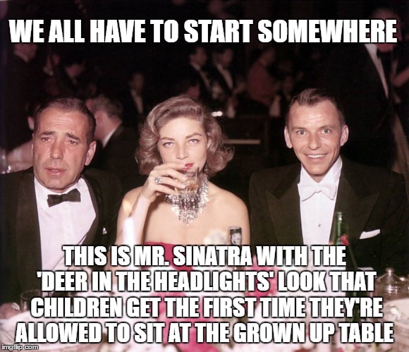 Gotta Start Somewhere | WE ALL HAVE TO START SOMEWHERE; THIS IS MR. SINATRA WITH THE 'DEER IN THE HEADLIGHTS' LOOK THAT CHILDREN GET THE FIRST TIME THEY'RE ALLOWED TO SIT AT THE GROWN UP TABLE | image tagged in humphrey bogart,lauren becall,frank sinatra | made w/ Imgflip meme maker